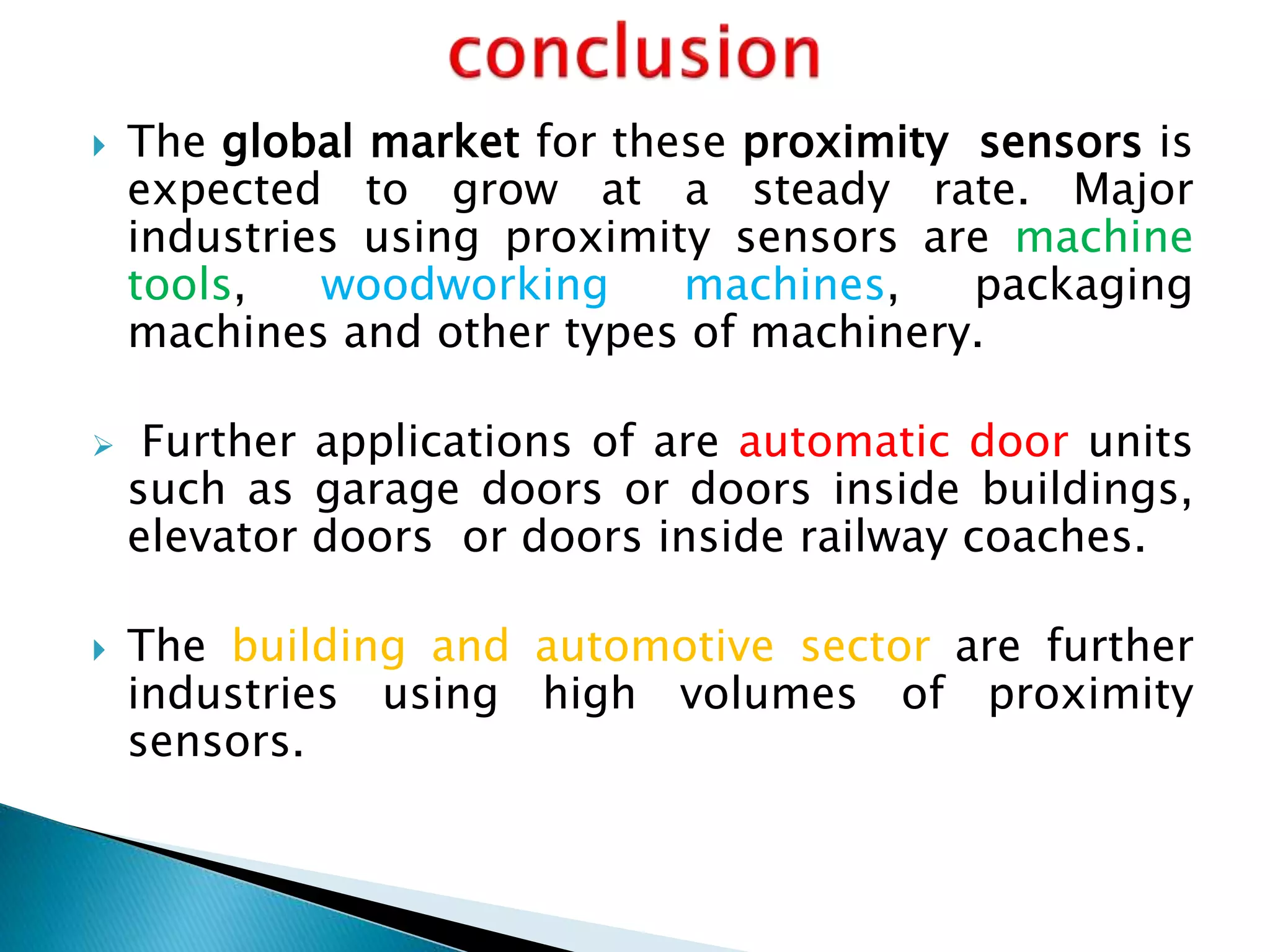  The global market for these proximity sensors is 
expected to grow at a steady rate. Major 
industries using proximity sensors are machine 
tools, woodworking machines, packaging 
machines and other types of machinery. 
 Further applications of are automatic door units 
such as garage doors or doors inside buildings, 
elevator doors or doors inside railway coaches. 
 The building and automotive sector are further 
industries using high volumes of proximity 
sensors. 
 