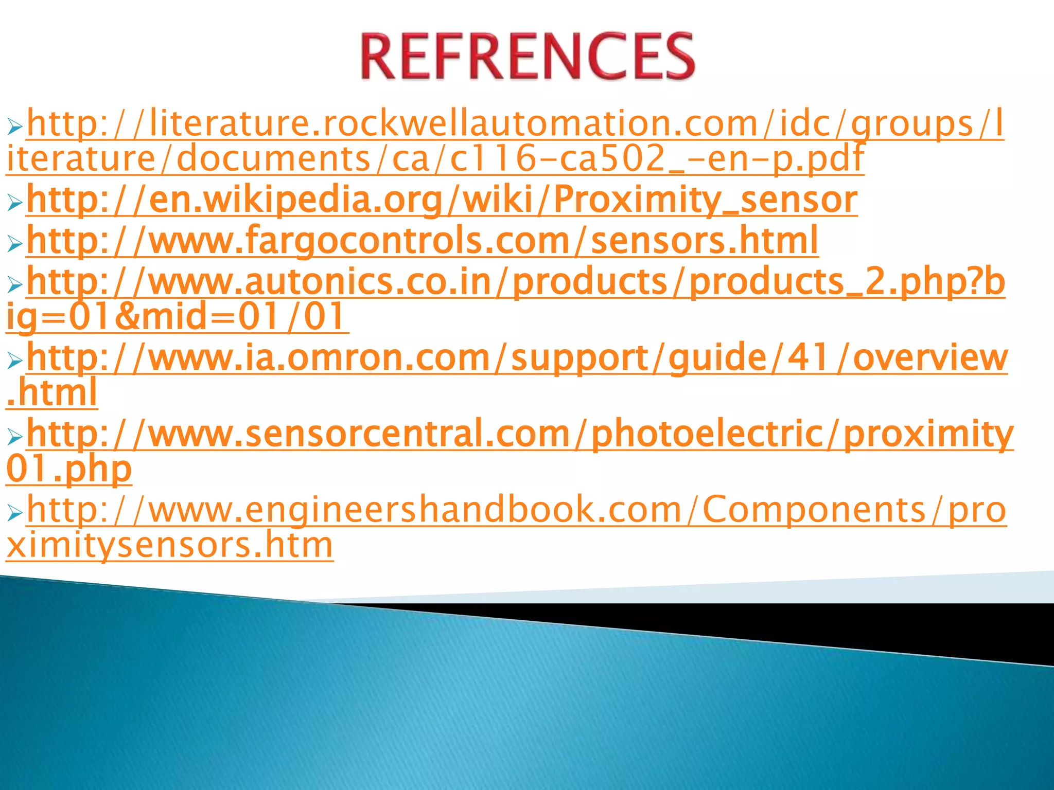http://literature.rockwellautomation.com/idc/groups/l 
iterature/documents/ca/c116-ca502_-en-p.pdf 
http://en.wikipedia.org/wiki/Proximity_sensor 
http://www.fargocontrols.com/sensors.html 
http://www.autonics.co.in/products/products_2.php?b 
ig=01&mid=01/01 
http://www.ia.omron.com/support/guide/41/overview 
.html 
http://www.sensorcentral.com/photoelectric/proximity 
01.php 
http://www.engineershandbook.com/Components/pro 
ximitysensors.htm 
