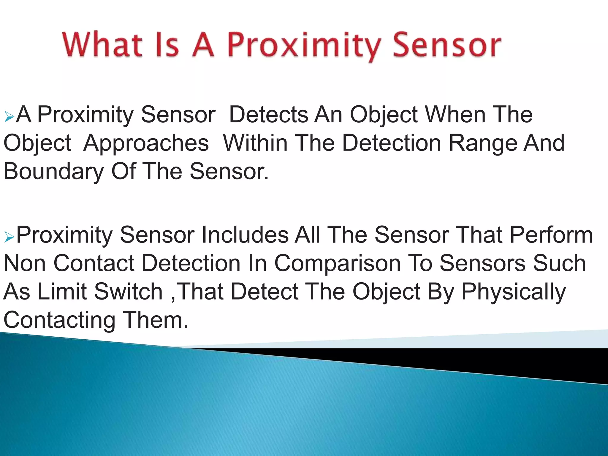 A Proximity Sensor Detects An Object When The 
Object Approaches Within The Detection Range And 
Boundary Of The Sensor. 
Proximity Sensor Includes All The Sensor That Perform 
Non Contact Detection In Comparison To Sensors Such 
As Limit Switch ,That Detect The Object By Physically 
Contacting Them. 
 