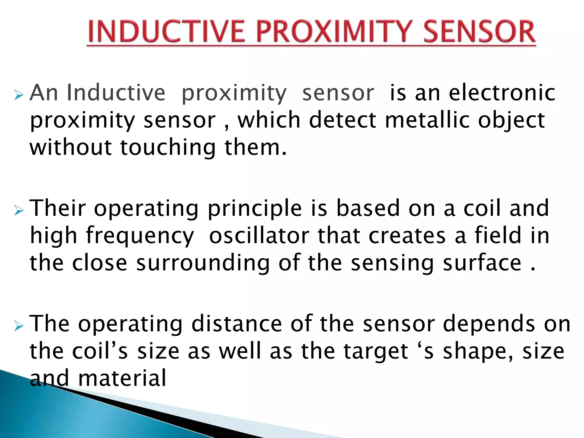  An Inductive proximity sensor is an electronic 
proximity sensor , which detect metallic object 
without touching them. 
 Their operating principle is based on a coil and 
high frequency oscillator that creates a field in 
the close surrounding of the sensing surface . 
 The operating distance of the sensor depends on 
the coil’s size as well as the target ‘s shape, size 
and material 
 