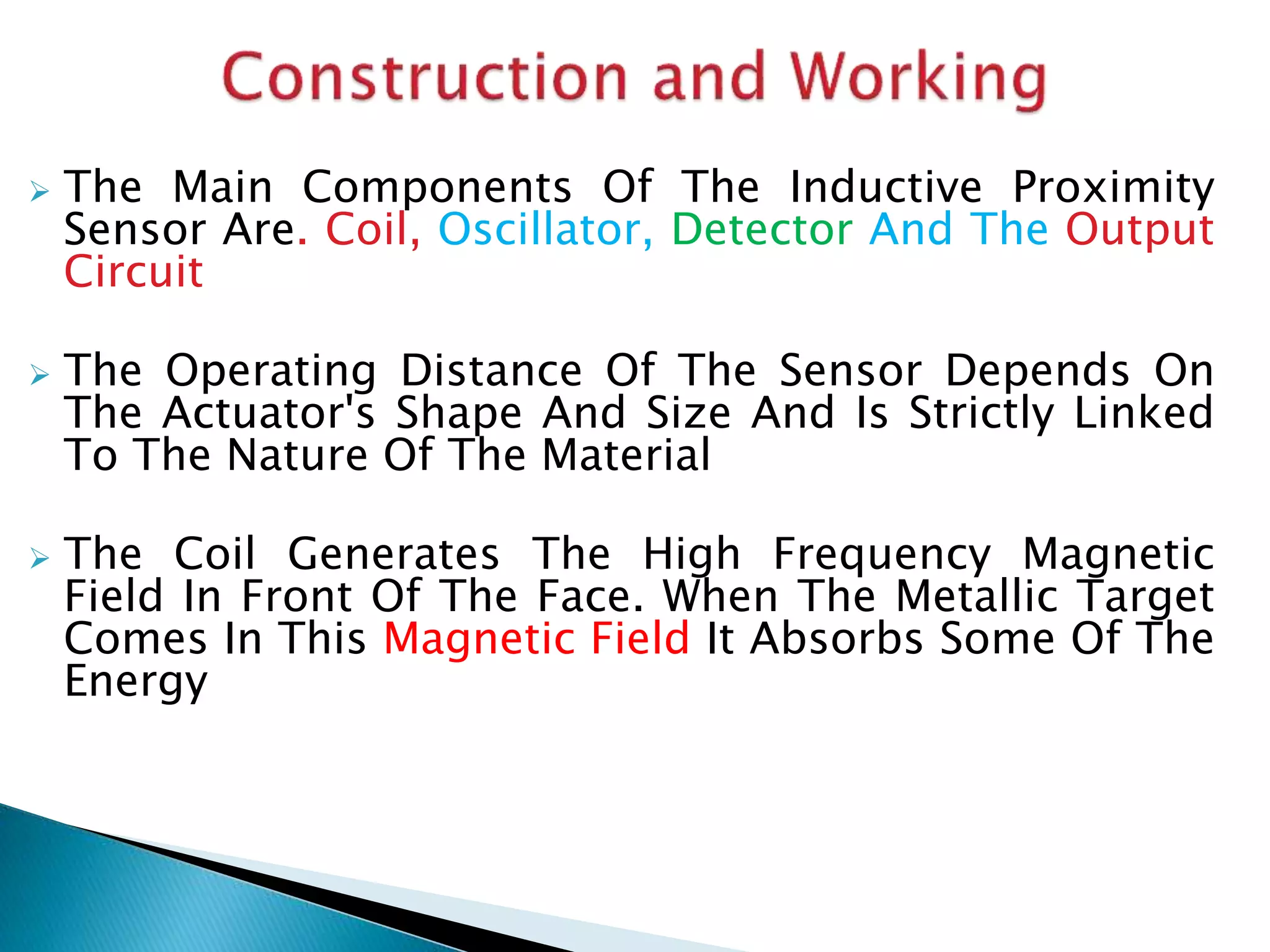  The Main Components Of The Inductive Proximity 
Sensor Are. Coil, Oscillator, Detector And The Output 
Circuit 
 The Operating Distance Of The Sensor Depends On 
The Actuator's Shape And Size And Is Strictly Linked 
To The Nature Of The Material 
 The Coil Generates The High Frequency Magnetic 
Field In Front Of The Face. When The Metallic Target 
Comes In This Magnetic Field It Absorbs Some Of The 
Energy 
 