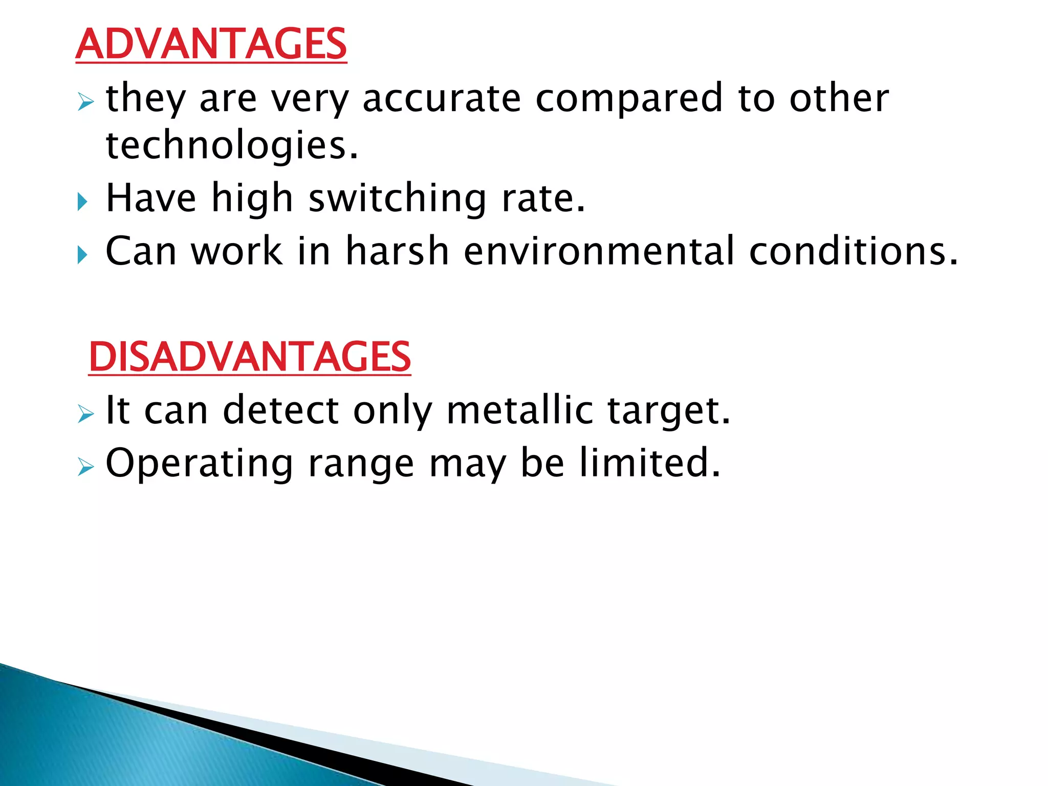 ADVANTAGES 
 they are very accurate compared to other 
technologies. 
 Have high switching rate. 
 Can work in harsh environmental conditions. 
DISADVANTAGES 
 It can detect only metallic target. 
 Operating range may be limited. 
 
