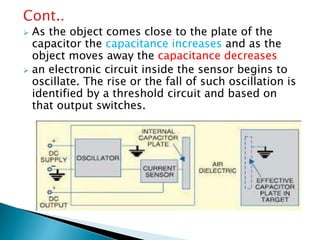 Cont.. 
 As the object comes close to the plate of the 
capacitor the capacitance increases and as the 
object moves away the capacitance decreases 
 an electronic circuit inside the sensor begins to 
oscillate. The rise or the fall of such oscillation is 
identified by a threshold circuit and based on 
that output switches. 
 