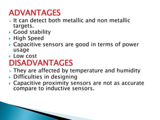 ADVANTAGES 
 It can detect both metallic and non metallic 
targets. 
 Good stability 
 High Speed 
 Capacitive sensors are good in terms of power 
usage 
 Low cost 
DISADVANTAGES 
 They are affected by temperature and humidity 
 Difficulties in designing 
 Capacitive proximity sensors are not as accurate 
compare to inductive sensors. 
 