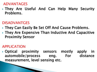 ADVANTAGES 
 They Are Useful And Can Help Many Security 
Problems. 
DISADVANTGES 
 They Can Easily Be Set Off And Cause Problems. 
 They Are Expensive Than Inductive And Capacitive 
Proximity Sensor 
APPLICATION 
 Optical proximity sensors mostly apply in 
automobile/process eng. For distance 
measurement, level sensing etc. 
 