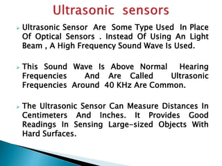  Ultrasonic Sensor Are Some Type Used In Place 
Of Optical Sensors . Instead Of Using An Light 
Beam , A High Frequency Sound Wave Is Used. 
 This Sound Wave Is Above Normal Hearing 
Frequencies And Are Called Ultrasonic 
Frequencies Around 40 KHz Are Common. 
 The Ultrasonic Sensor Can Measure Distances In 
Centimeters And Inches. It Provides Good 
Readings In Sensing Large-sized Objects With 
Hard Surfaces. 
 