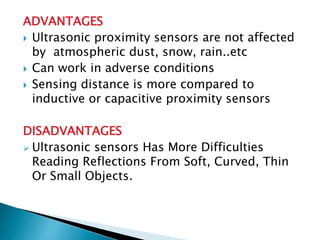 ADVANTAGES 
 Ultrasonic proximity sensors are not affected 
by atmospheric dust, snow, rain..etc 
 Can work in adverse conditions 
 Sensing distance is more compared to 
inductive or capacitive proximity sensors 
DISADVANTAGES 
 Ultrasonic sensors Has More Difficulties 
Reading Reflections From Soft, Curved, Thin 
Or Small Objects. 
 