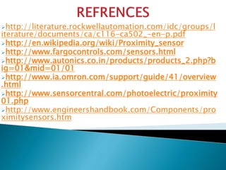 http://literature.rockwellautomation.com/idc/groups/l 
iterature/documents/ca/c116-ca502_-en-p.pdf 
http://en.wikipedia.org/wiki/Proximity_sensor 
http://www.fargocontrols.com/sensors.html 
http://www.autonics.co.in/products/products_2.php?b 
ig=01&mid=01/01 
http://www.ia.omron.com/support/guide/41/overview 
.html 
http://www.sensorcentral.com/photoelectric/proximity 
01.php 
http://www.engineershandbook.com/Components/pro 
ximitysensors.htm 
