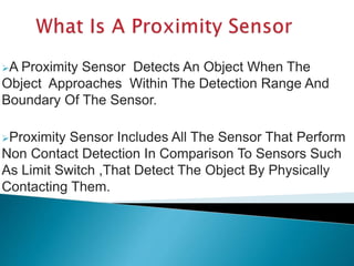 A Proximity Sensor Detects An Object When The 
Object Approaches Within The Detection Range And 
Boundary Of The Sensor. 
Proximity Sensor Includes All The Sensor That Perform 
Non Contact Detection In Comparison To Sensors Such 
As Limit Switch ,That Detect The Object By Physically 
Contacting Them. 
 
