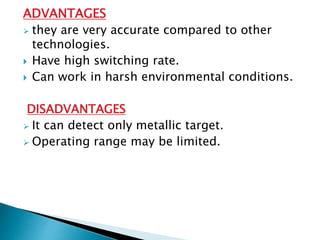 ADVANTAGES 
 they are very accurate compared to other 
technologies. 
 Have high switching rate. 
 Can work in harsh environmental conditions. 
DISADVANTAGES 
 It can detect only metallic target. 
 Operating range may be limited. 
 