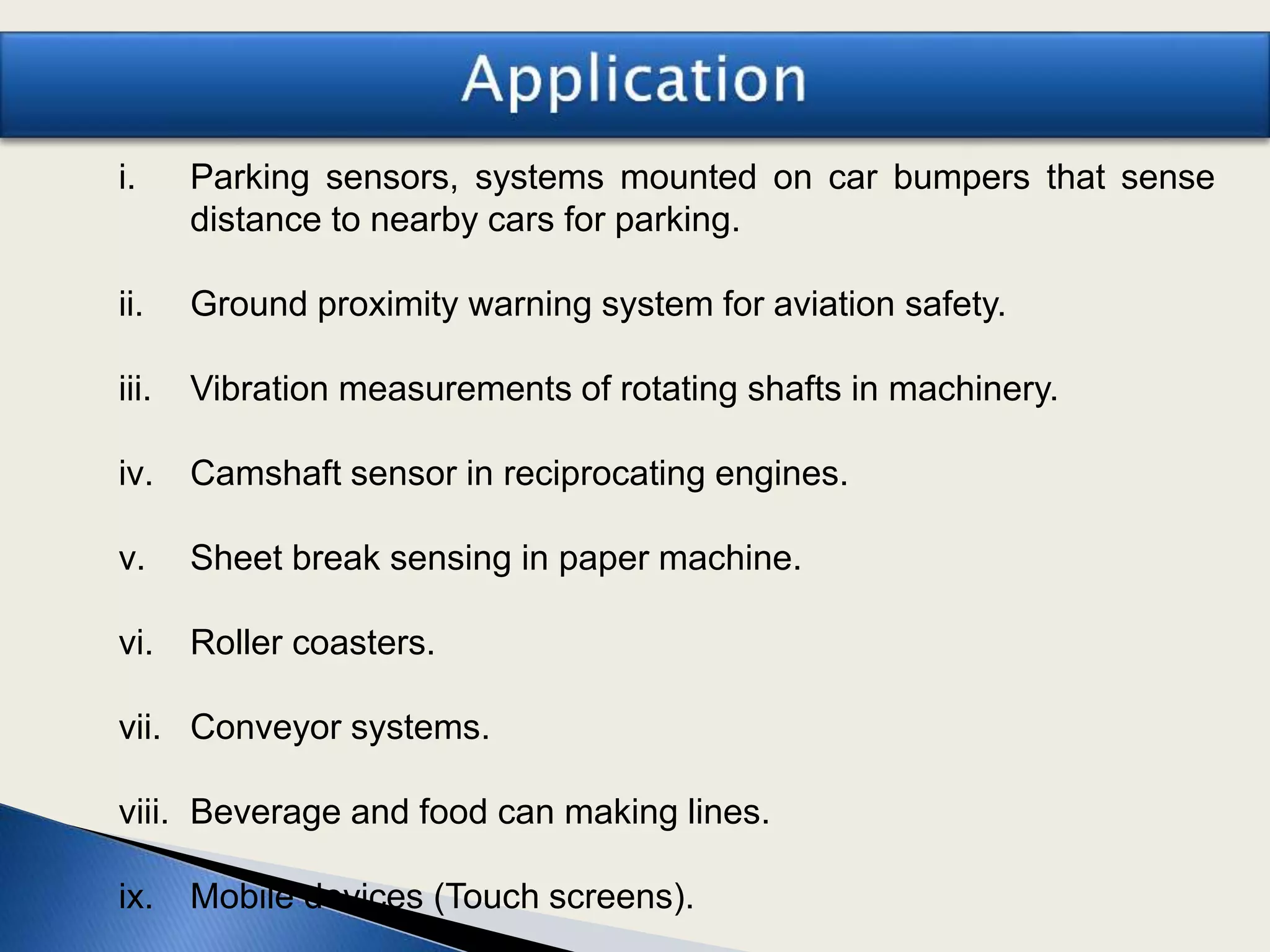 i. Parking sensors, systems mounted on car bumpers that sense
distance to nearby cars for parking.
ii. Ground proximity warning system for aviation safety.
iii. Vibration measurements of rotating shafts in machinery.
iv. Camshaft sensor in reciprocating engines.
v. Sheet break sensing in paper machine.
vi. Roller coasters.
vii. Conveyor systems.
viii. Beverage and food can making lines.
ix. Mobile devices (Touch screens).
 