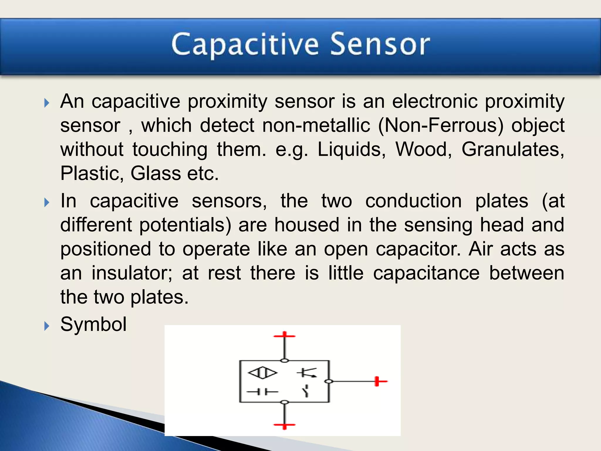 An capacitive proximity sensor is an electronic proximity
sensor , which detect non-metallic (Non-Ferrous) object
without touching them. e.g. Liquids, Wood, Granulates,
Plastic, Glass etc.
 In capacitive sensors, the two conduction plates (at
different potentials) are housed in the sensing head and
positioned to operate like an open capacitor. Air acts as
an insulator; at rest there is little capacitance between
the two plates.
 Symbol
 