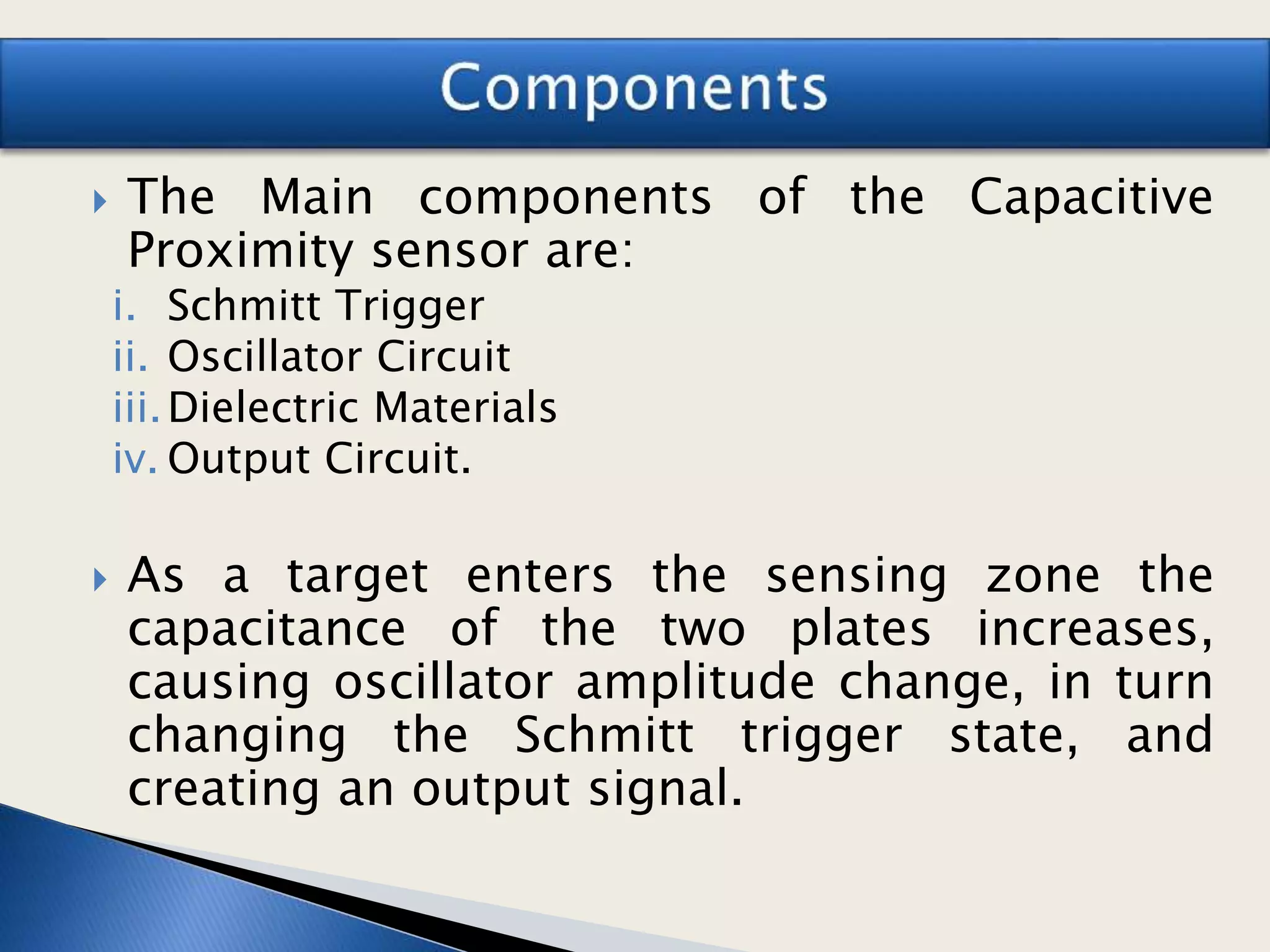  The Main components of the Capacitive
Proximity sensor are:
i. Schmitt Trigger
ii. Oscillator Circuit
iii.Dielectric Materials
iv. Output Circuit.
 As a target enters the sensing zone the
capacitance of the two plates increases,
causing oscillator amplitude change, in turn
changing the Schmitt trigger state, and
creating an output signal.
 