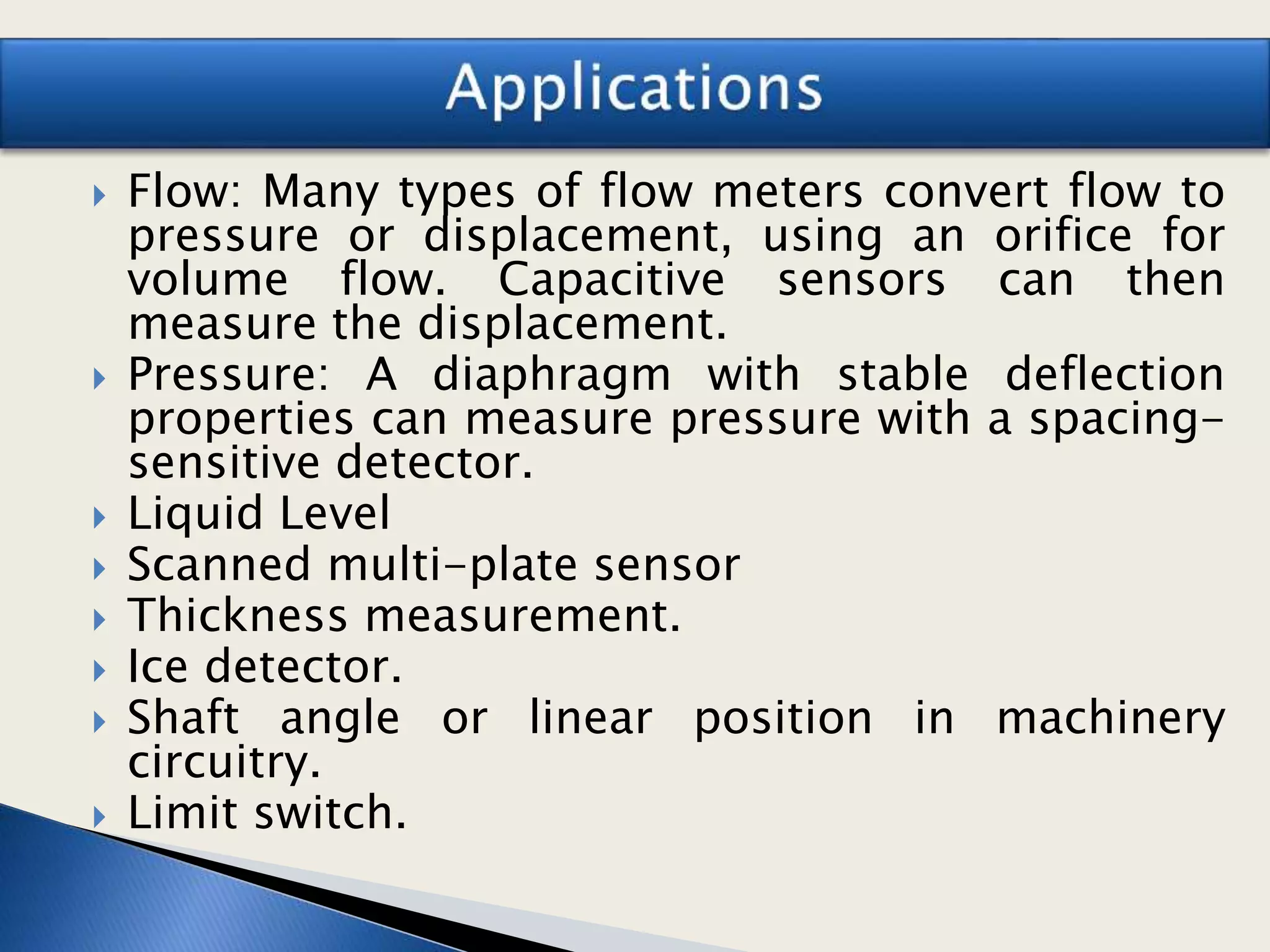  Flow: Many types of flow meters convert flow to
pressure or displacement, using an orifice for
volume flow. Capacitive sensors can then
measure the displacement.
 Pressure: A diaphragm with stable deflection
properties can measure pressure with a spacing-
sensitive detector.
 Liquid Level
 Scanned multi-plate sensor
 Thickness measurement.
 Ice detector.
 Shaft angle or linear position in machinery
circuitry.
 Limit switch.
 