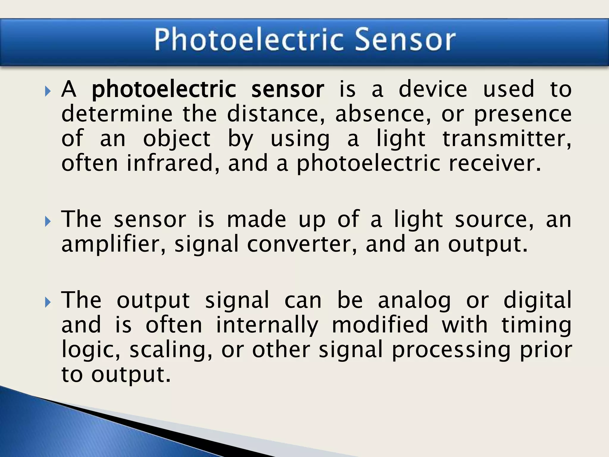  A photoelectric sensor is a device used to
determine the distance, absence, or presence
of an object by using a light transmitter,
often infrared, and a photoelectric receiver.
 The sensor is made up of a light source, an
amplifier, signal converter, and an output.
 The output signal can be analog or digital
and is often internally modified with timing
logic, scaling, or other signal processing prior
to output.
 