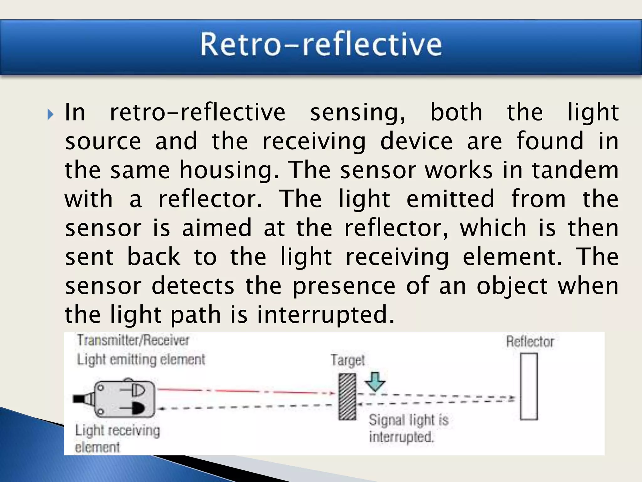  In retro-reflective sensing, both the light
source and the receiving device are found in
the same housing. The sensor works in tandem
with a reflector. The light emitted from the
sensor is aimed at the reflector, which is then
sent back to the light receiving element. The
sensor detects the presence of an object when
the light path is interrupted.
 
