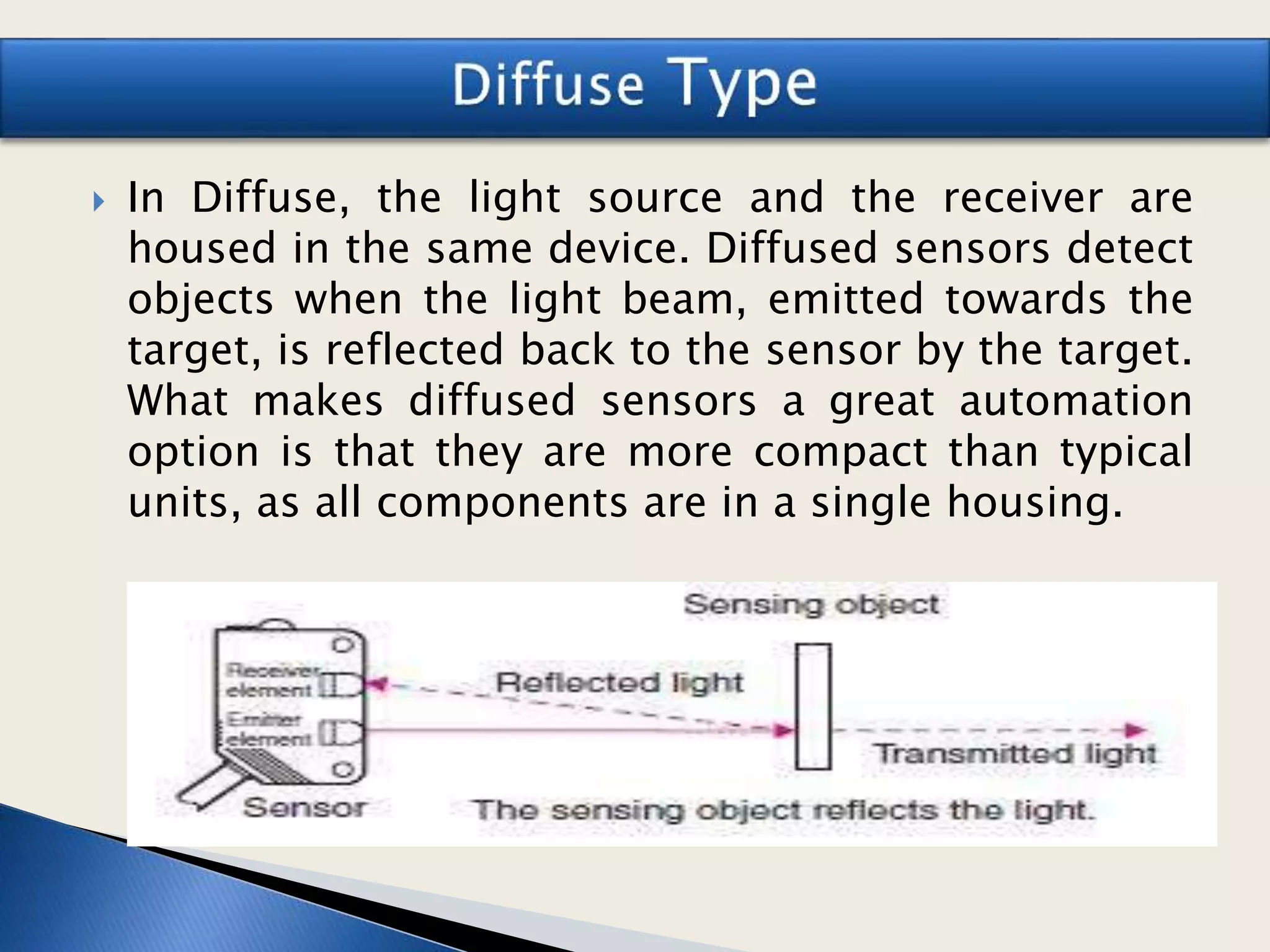  In Diffuse, the light source and the receiver are
housed in the same device. Diffused sensors detect
objects when the light beam, emitted towards the
target, is reflected back to the sensor by the target.
What makes diffused sensors a great automation
option is that they are more compact than typical
units, as all components are in a single housing.
 