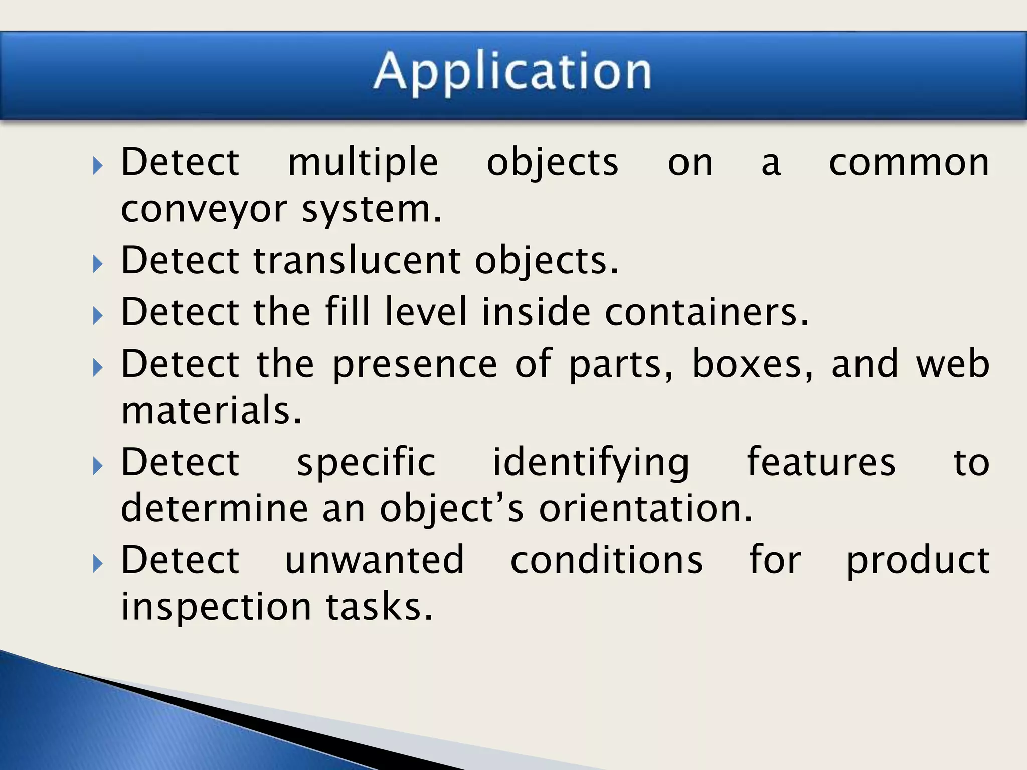  Detect multiple objects on a common
conveyor system.
 Detect translucent objects.
 Detect the fill level inside containers.
 Detect the presence of parts, boxes, and web
materials.
 Detect specific identifying features to
determine an object’s orientation.
 Detect unwanted conditions for product
inspection tasks.
 