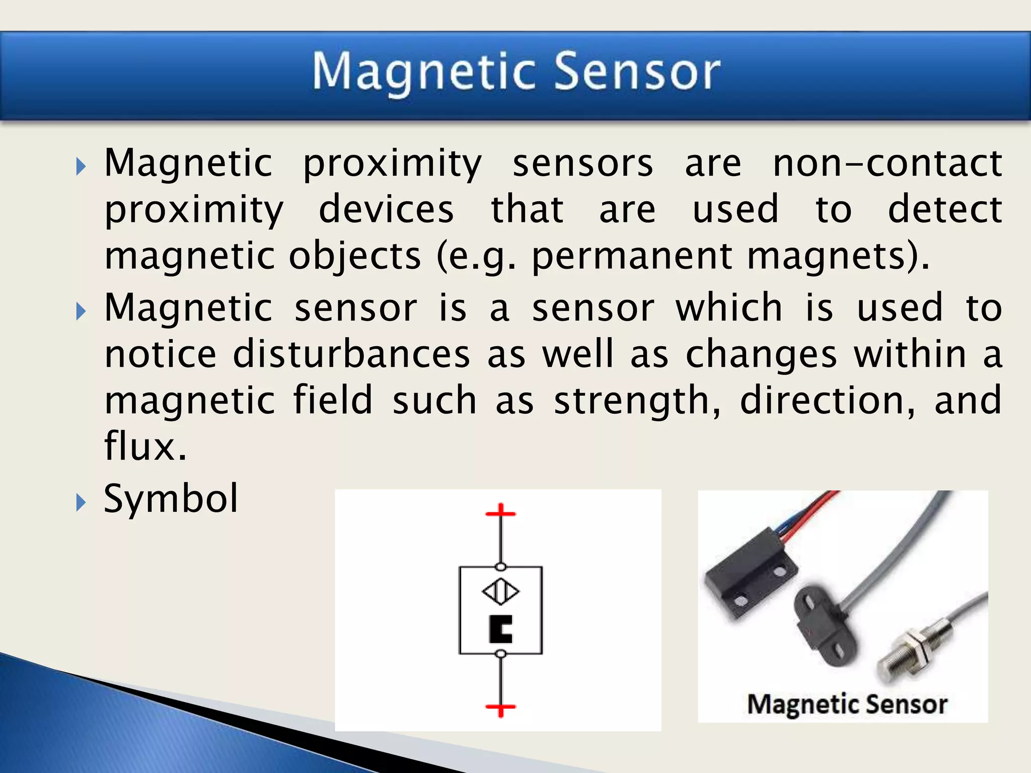  Magnetic proximity sensors are non-contact
proximity devices that are used to detect
magnetic objects (e.g. permanent magnets).
 Magnetic sensor is a sensor which is used to
notice disturbances as well as changes within a
magnetic field such as strength, direction, and
flux.
 Symbol
 