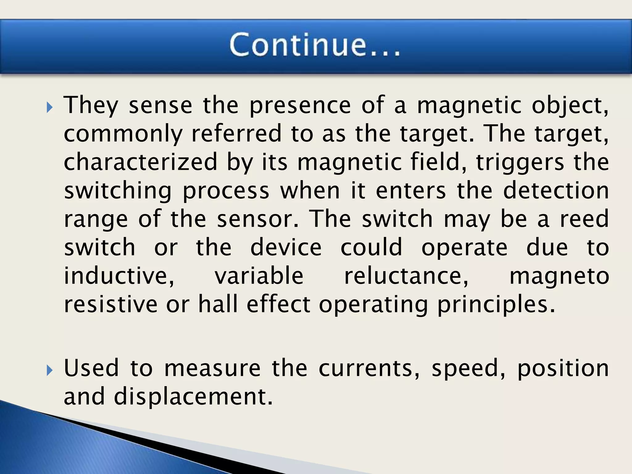  They sense the presence of a magnetic object,
commonly referred to as the target. The target,
characterized by its magnetic field, triggers the
switching process when it enters the detection
range of the sensor. The switch may be a reed
switch or the device could operate due to
inductive, variable reluctance, magneto
resistive or hall effect operating principles.
 Used to measure the currents, speed, position
and displacement.
 