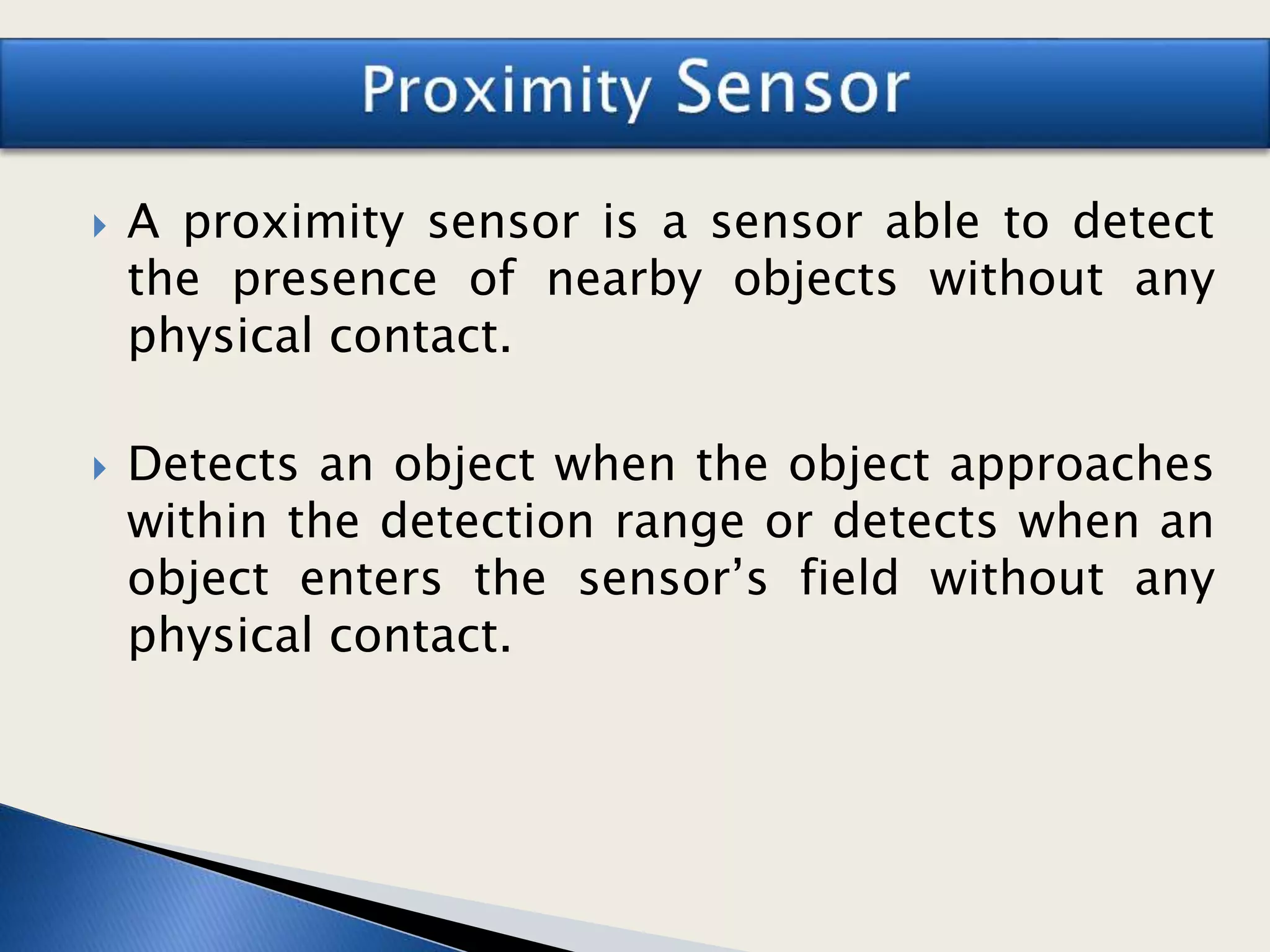  A proximity sensor is a sensor able to detect
the presence of nearby objects without any
physical contact.
 Detects an object when the object approaches
within the detection range or detects when an
object enters the sensor’s field without any
physical contact.
 