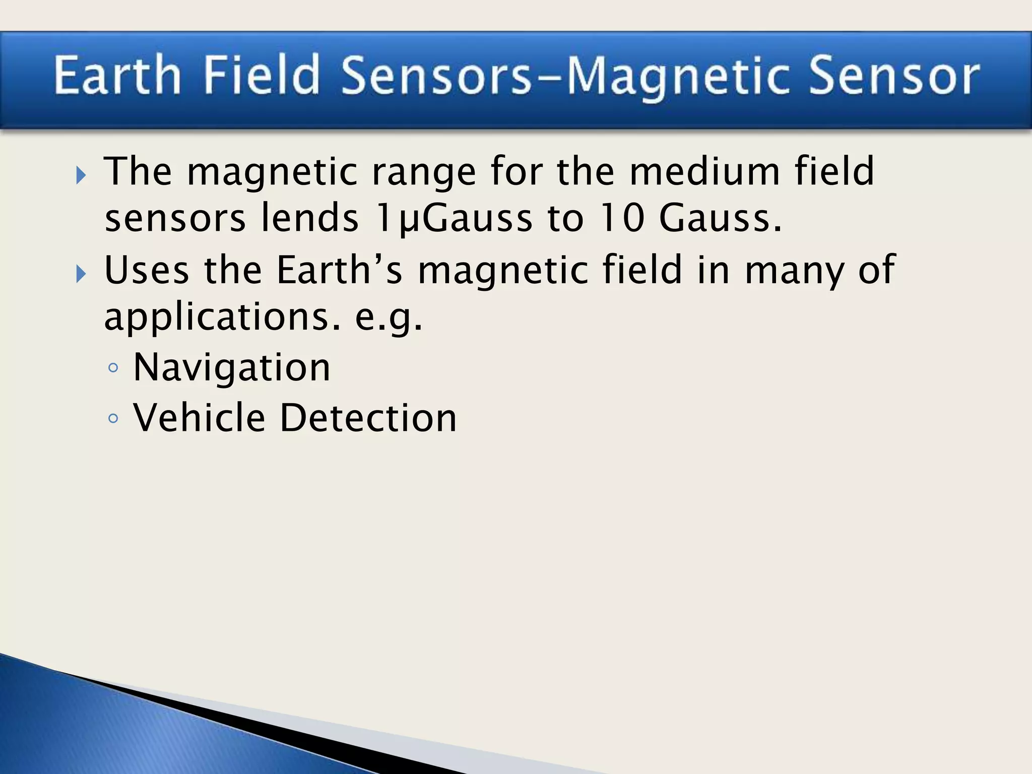  The magnetic range for the medium field
sensors lends 1µGauss to 10 Gauss.
 Uses the Earth’s magnetic field in many of
applications. e.g.
◦ Navigation
◦ Vehicle Detection
 