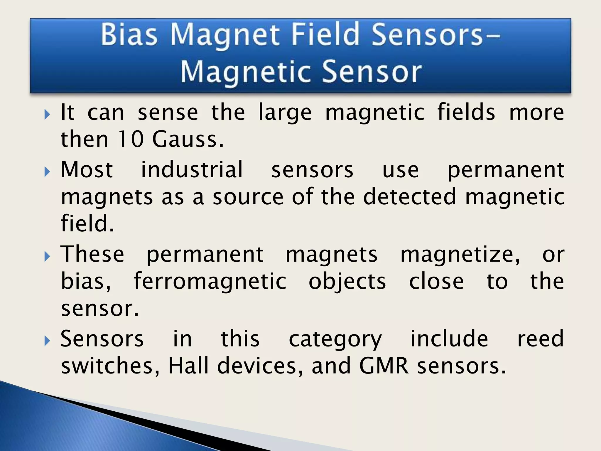  It can sense the large magnetic fields more
then 10 Gauss.
 Most industrial sensors use permanent
magnets as a source of the detected magnetic
field.
 These permanent magnets magnetize, or
bias, ferromagnetic objects close to the
sensor.
 Sensors in this category include reed
switches, Hall devices, and GMR sensors.
 