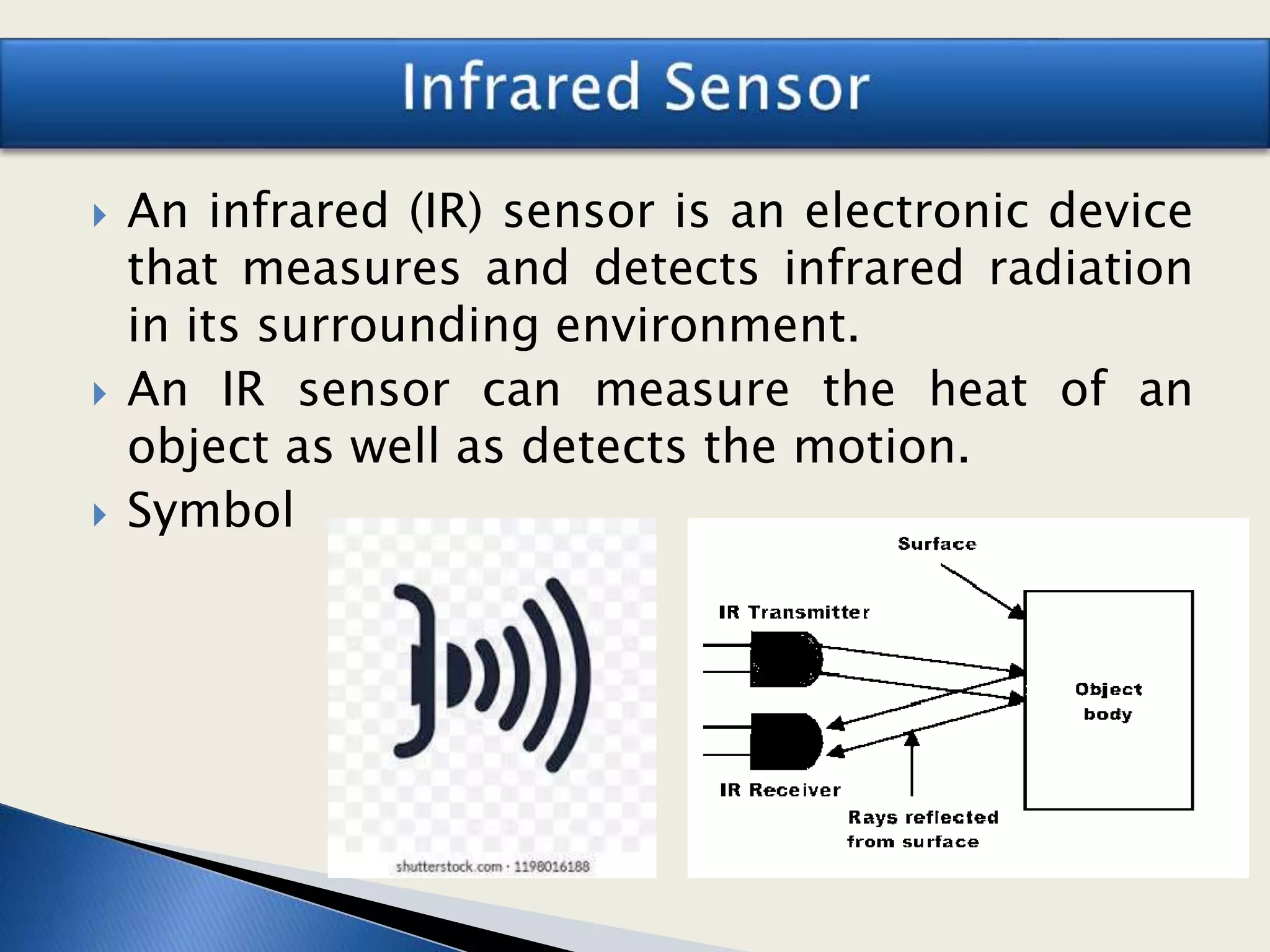  An infrared (IR) sensor is an electronic device
that measures and detects infrared radiation
in its surrounding environment.
 An IR sensor can measure the heat of an
object as well as detects the motion.
 Symbol
 