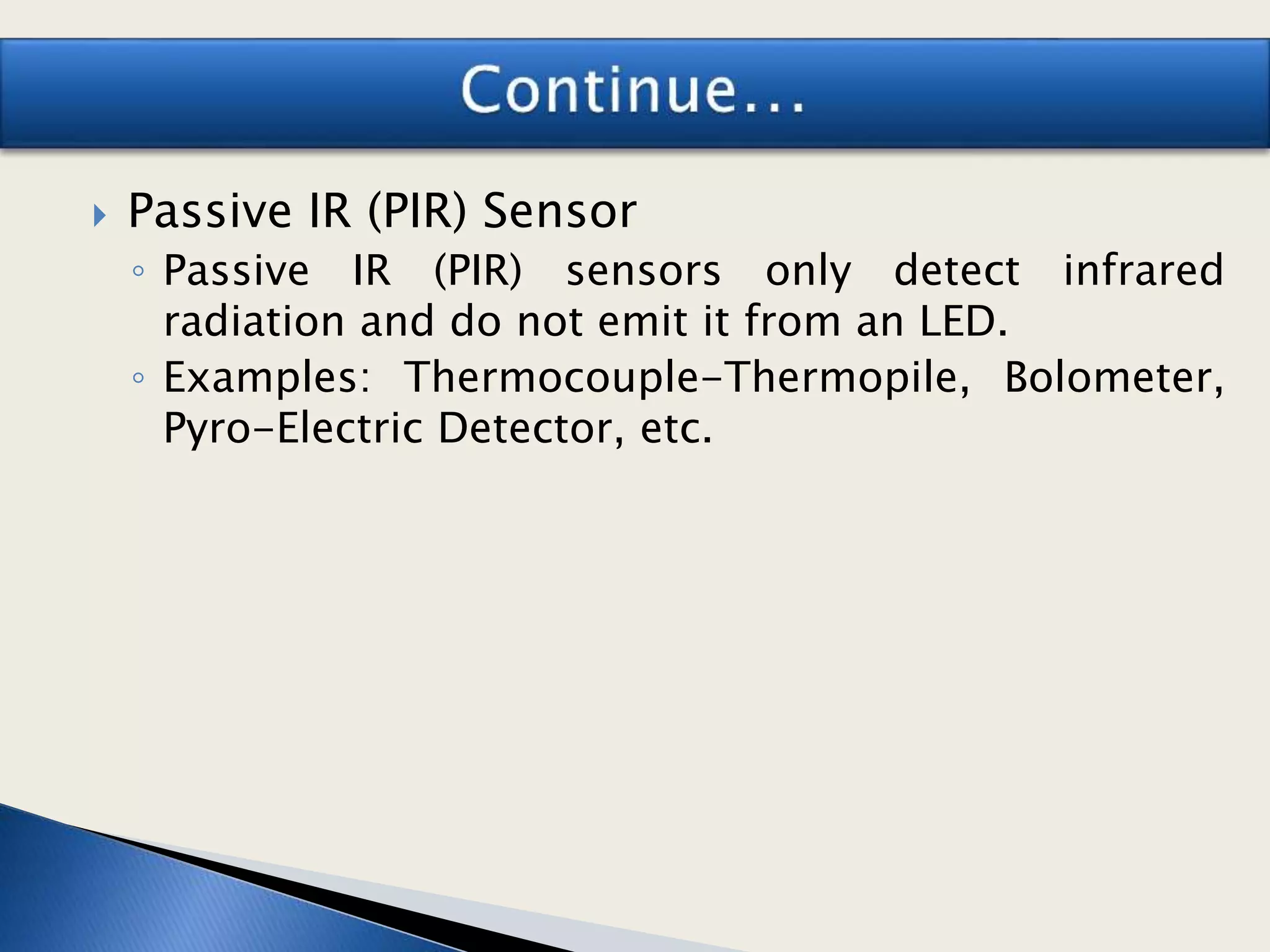  Passive IR (PIR) Sensor
◦ Passive IR (PIR) sensors only detect infrared
radiation and do not emit it from an LED.
◦ Examples: Thermocouple-Thermopile, Bolometer,
Pyro-Electric Detector, etc.
 