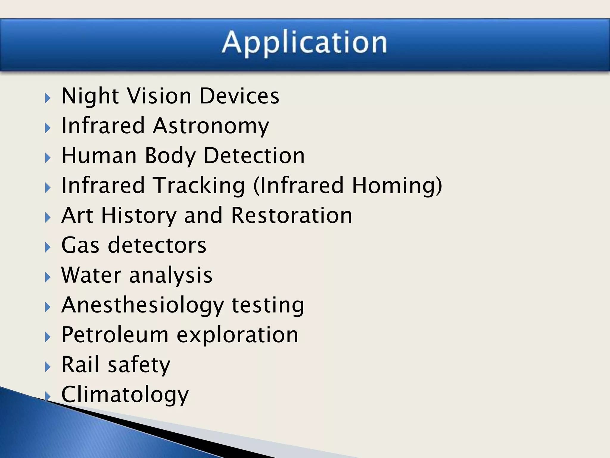  Night Vision Devices
 Infrared Astronomy
 Human Body Detection
 Infrared Tracking (Infrared Homing)
 Art History and Restoration
 Gas detectors
 Water analysis
 Anesthesiology testing
 Petroleum exploration
 Rail safety
 Climatology
 