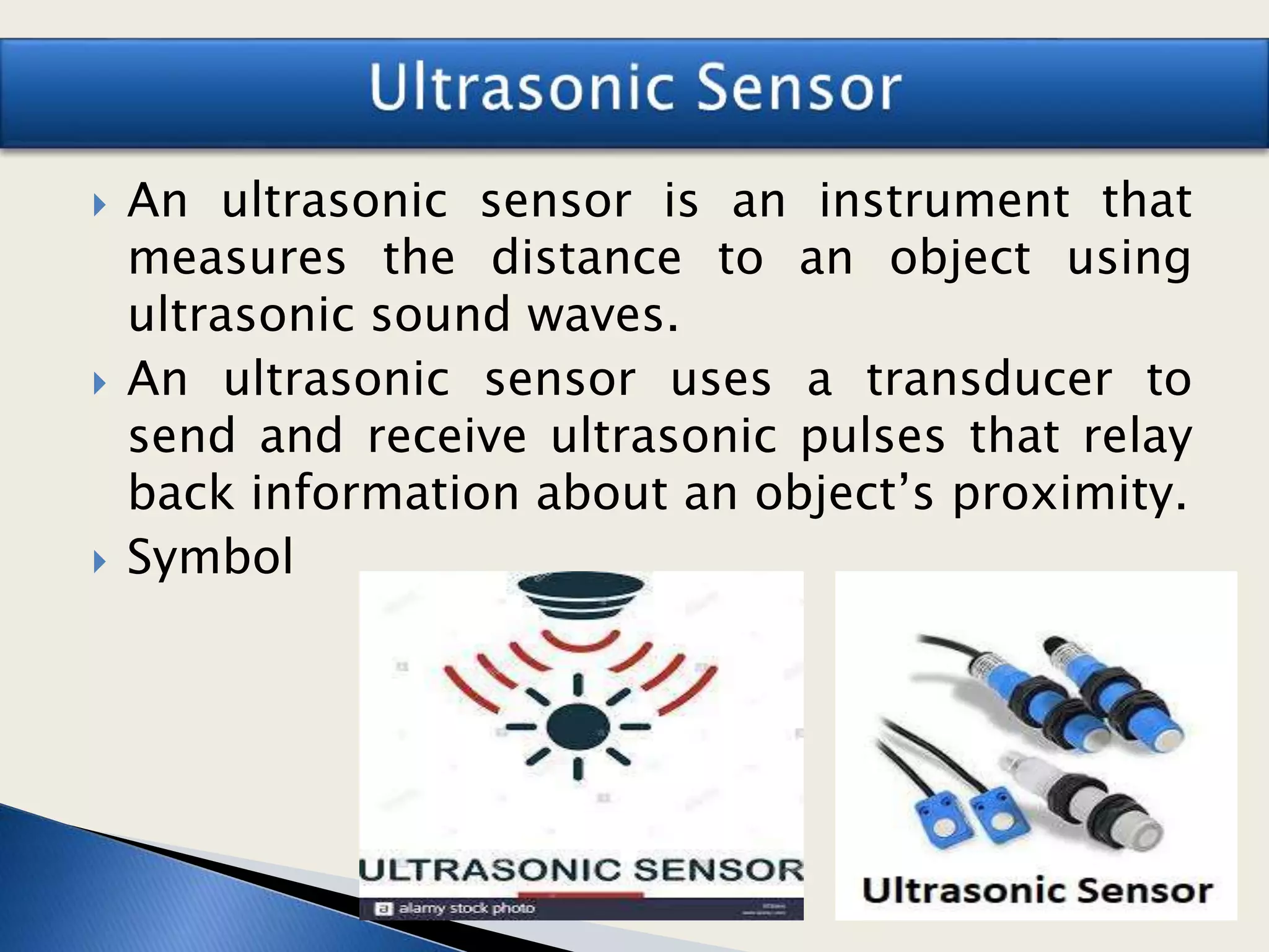  An ultrasonic sensor is an instrument that
measures the distance to an object using
ultrasonic sound waves.
 An ultrasonic sensor uses a transducer to
send and receive ultrasonic pulses that relay
back information about an object’s proximity.
 Symbol
 