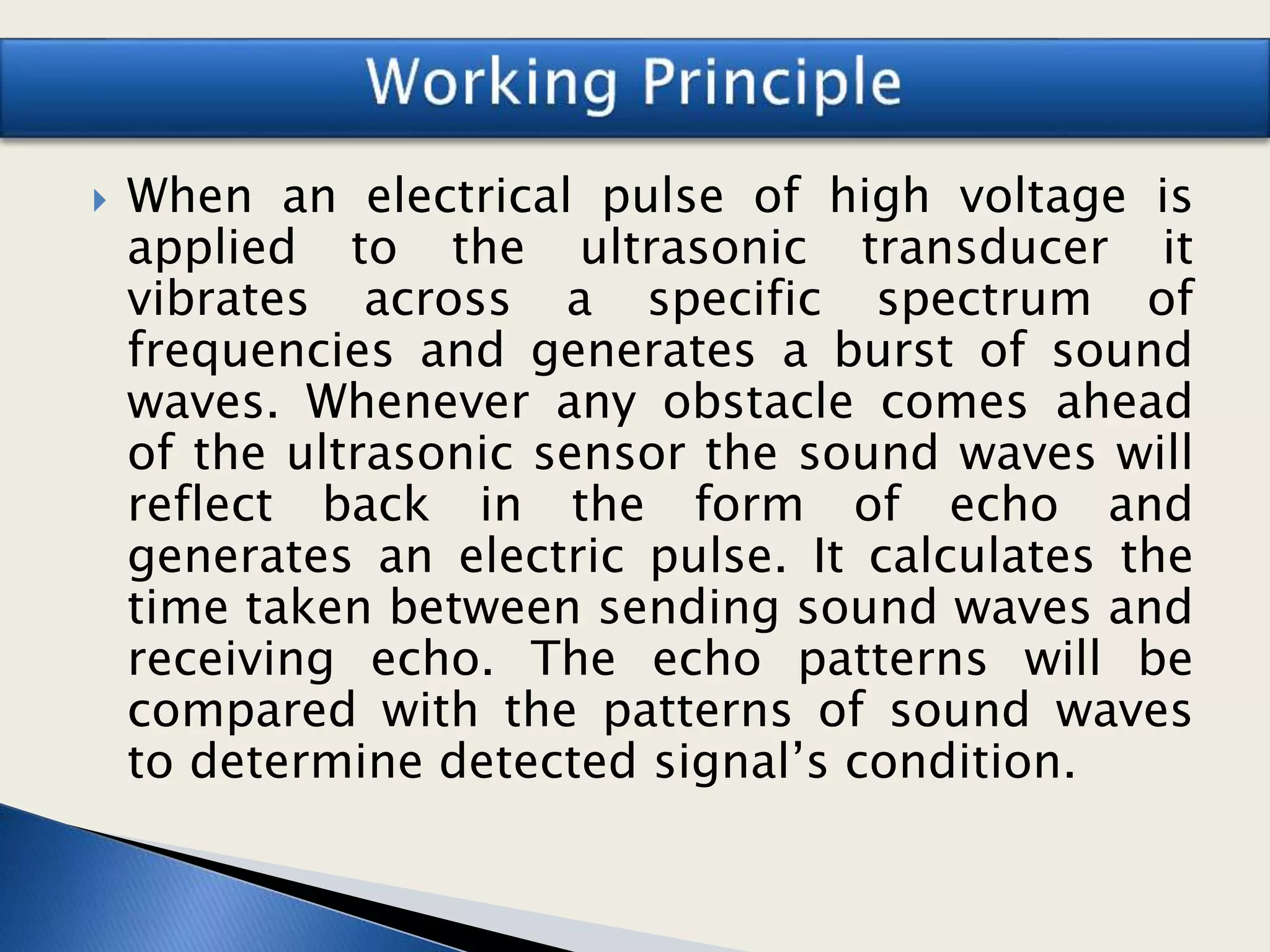  When an electrical pulse of high voltage is
applied to the ultrasonic transducer it
vibrates across a specific spectrum of
frequencies and generates a burst of sound
waves. Whenever any obstacle comes ahead
of the ultrasonic sensor the sound waves will
reflect back in the form of echo and
generates an electric pulse. It calculates the
time taken between sending sound waves and
receiving echo. The echo patterns will be
compared with the patterns of sound waves
to determine detected signal’s condition.
 
