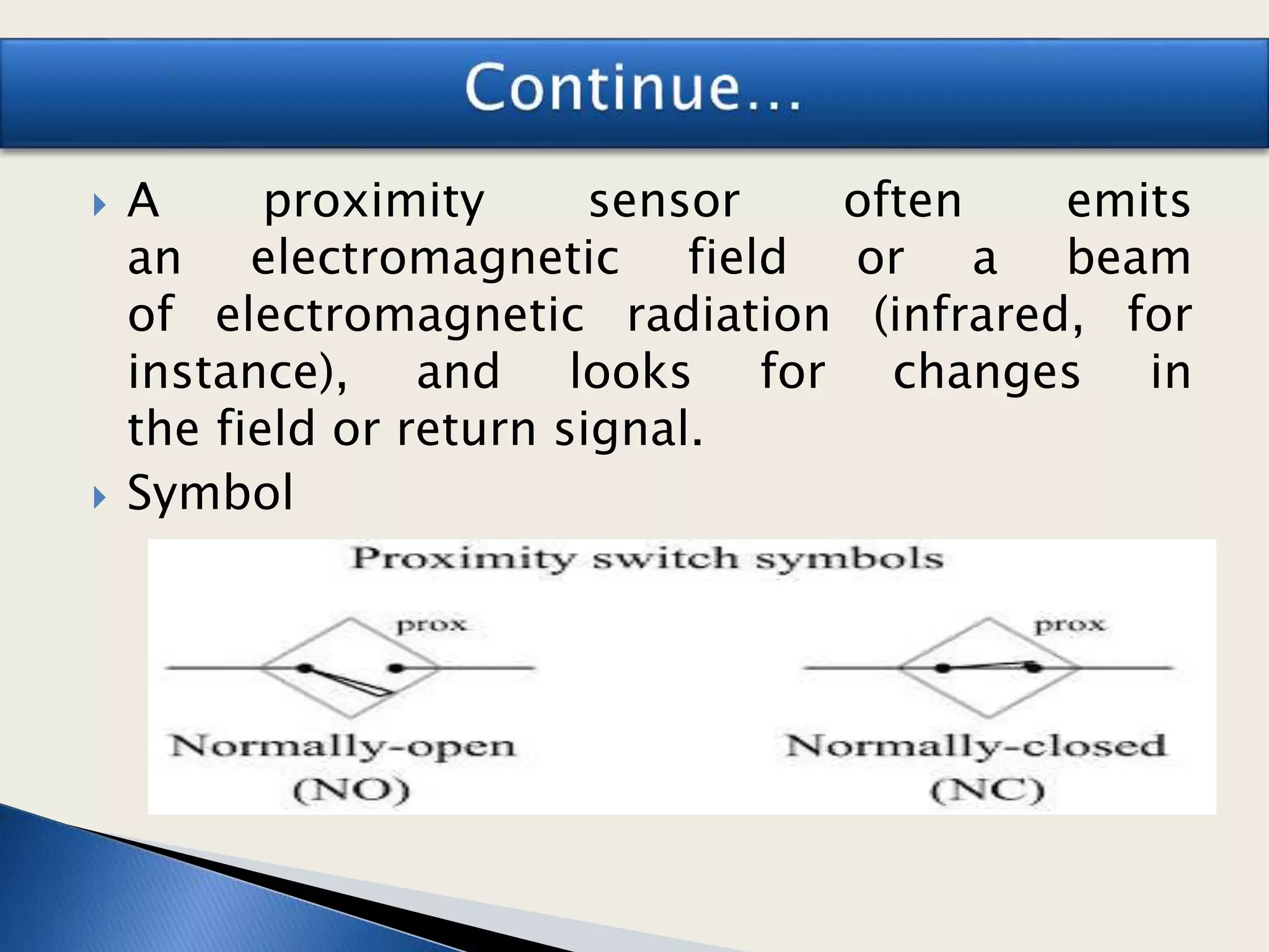  A proximity sensor often emits
an electromagnetic field or a beam
of electromagnetic radiation (infrared, for
instance), and looks for changes in
the field or return signal.
 Symbol
 