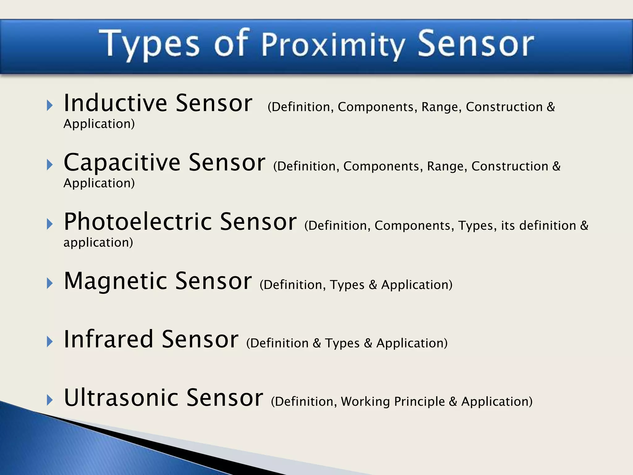  Inductive Sensor (Definition, Components, Range, Construction &
Application)
 Capacitive Sensor (Definition, Components, Range, Construction &
Application)
 Photoelectric Sensor (Definition, Components, Types, its definition &
application)
 Magnetic Sensor (Definition, Types & Application)
 Infrared Sensor (Definition & Types & Application)
 Ultrasonic Sensor (Definition, Working Principle & Application)
 