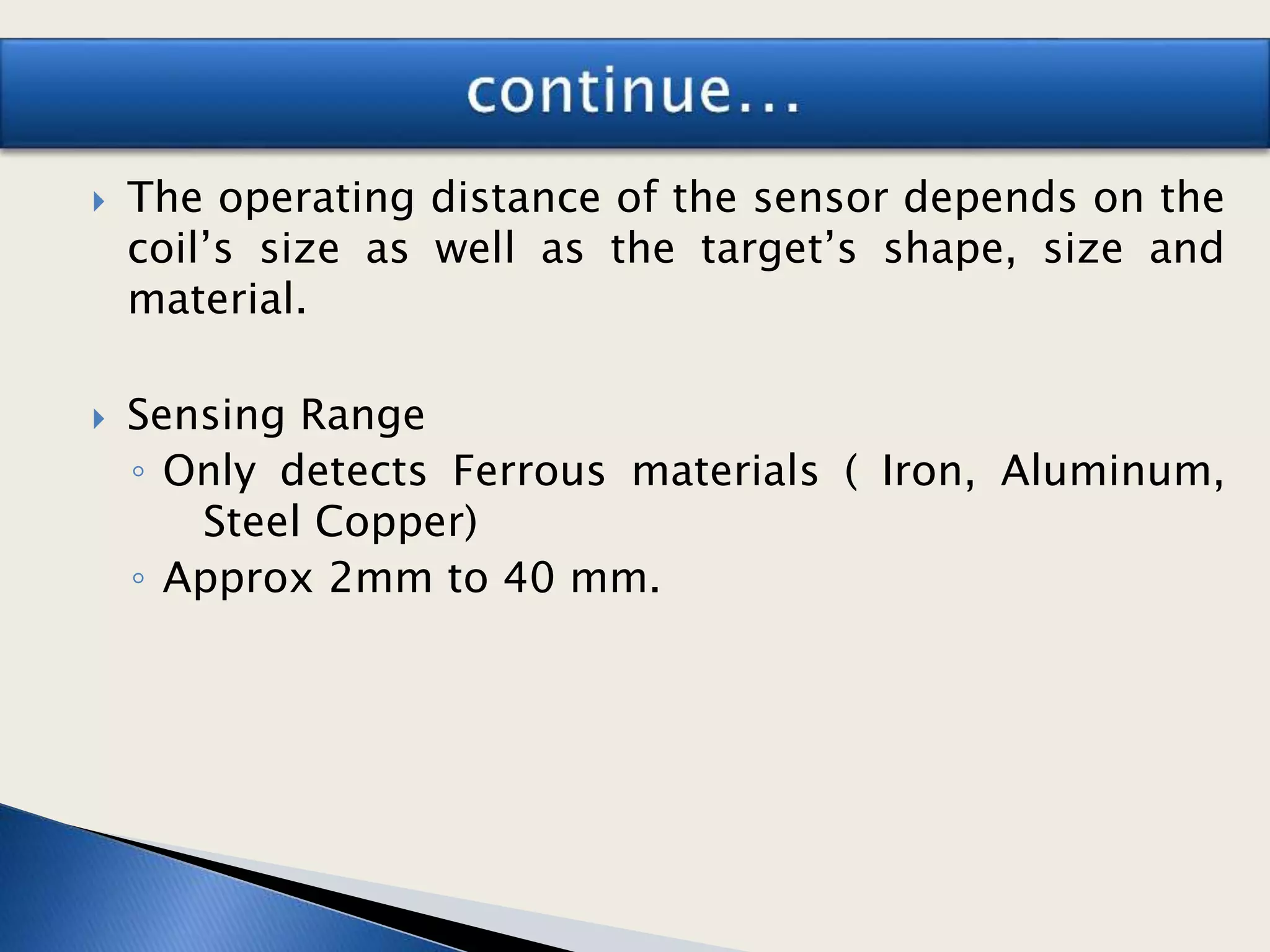  The operating distance of the sensor depends on the
coil’s size as well as the target’s shape, size and
material.
 Sensing Range
◦ Only detects Ferrous materials ( Iron, Aluminum,
Steel Copper)
◦ Approx 2mm to 40 mm.
 