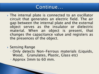  The internal plate is connected to an oscillator
circuit that generates an electric field. The air
gap between the internal plate and the external
object serves as the insulator or dielectric
material. When an object is present, that
changes the capacitance value and registers as
the presences of the object.
 Sensing Range
◦ Only detects Non-Ferrous materials (Liquids,
Wood, Granulates, Plastic, Glass etc)
◦ Approx 3mm to 60 mm.
 