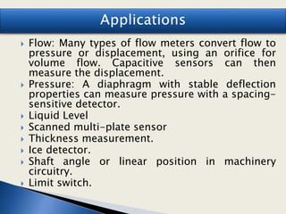  Flow: Many types of flow meters convert flow to
pressure or displacement, using an orifice for
volume flow. Capacitive sensors can then
measure the displacement.
 Pressure: A diaphragm with stable deflection
properties can measure pressure with a spacing-
sensitive detector.
 Liquid Level
 Scanned multi-plate sensor
 Thickness measurement.
 Ice detector.
 Shaft angle or linear position in machinery
circuitry.
 Limit switch.
 
