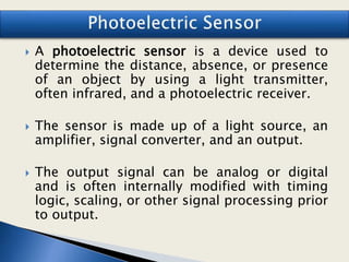  A photoelectric sensor is a device used to
determine the distance, absence, or presence
of an object by using a light transmitter,
often infrared, and a photoelectric receiver.
 The sensor is made up of a light source, an
amplifier, signal converter, and an output.
 The output signal can be analog or digital
and is often internally modified with timing
logic, scaling, or other signal processing prior
to output.
 