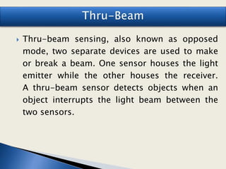 Thru-beam sensing, also known as opposed
mode, two separate devices are used to make
or break a beam. One sensor houses the light
emitter while the other houses the receiver.
A thru-beam sensor detects objects when an
object interrupts the light beam between the
two sensors.
 