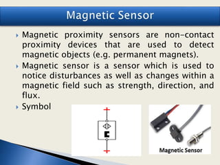  Magnetic proximity sensors are non-contact
proximity devices that are used to detect
magnetic objects (e.g. permanent magnets).
 Magnetic sensor is a sensor which is used to
notice disturbances as well as changes within a
magnetic field such as strength, direction, and
flux.
 Symbol
 
