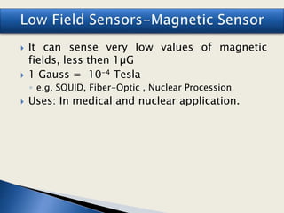 It can sense very low values of magnetic
fields, less then 1µG
 1 Gauss = 10-4 Tesla
◦ e.g. SQUID, Fiber-Optic , Nuclear Procession
 Uses: In medical and nuclear application.
 