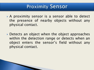 A proximity sensor is a sensor able to detect
the presence of nearby objects without any
physical contact.
 Detects an object when the object approaches
within the detection range or detects when an
object enters the sensor’s field without any
physical contact.
 