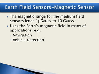  The magnetic range for the medium field
sensors lends 1µGauss to 10 Gauss.
 Uses the Earth’s magnetic field in many of
applications. e.g.
◦ Navigation
◦ Vehicle Detection
 
