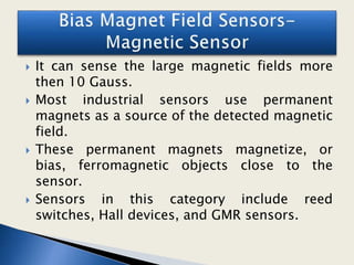  It can sense the large magnetic fields more
then 10 Gauss.
 Most industrial sensors use permanent
magnets as a source of the detected magnetic
field.
 These permanent magnets magnetize, or
bias, ferromagnetic objects close to the
sensor.
 Sensors in this category include reed
switches, Hall devices, and GMR sensors.
 