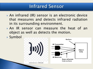  An infrared (IR) sensor is an electronic device
that measures and detects infrared radiation
in its surrounding environment.
 An IR sensor can measure the heat of an
object as well as detects the motion.
 Symbol
 