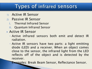 1) Active IR Sensor
2) Passive IR Sensor
i. Thermal Infrared Sensor
ii. Quantum Infrared Sensor
 Active IR Sensor
◦ Active infrared sensors both emit and detect IR
radiation.
◦ Active IR sensors have two parts: a light emitting
diode (LED) and a receiver. When an object comes
close to the sensor, the infrared light from the LED
reflects off of the object and is detected by the
receiver.
◦ Examples: Break Beam Sensor, Reflectance Sensor.
 
