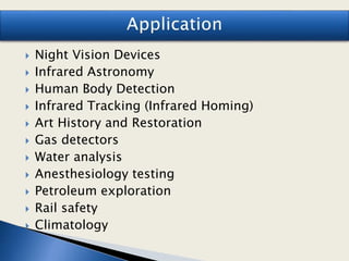  Night Vision Devices
 Infrared Astronomy
 Human Body Detection
 Infrared Tracking (Infrared Homing)
 Art History and Restoration
 Gas detectors
 Water analysis
 Anesthesiology testing
 Petroleum exploration
 Rail safety
 Climatology
 