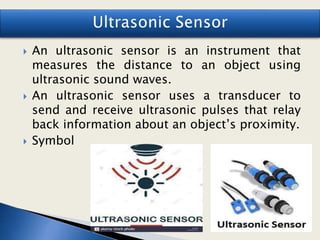  An ultrasonic sensor is an instrument that
measures the distance to an object using
ultrasonic sound waves.
 An ultrasonic sensor uses a transducer to
send and receive ultrasonic pulses that relay
back information about an object’s proximity.
 Symbol
 