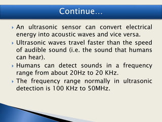  An ultrasonic sensor can convert electrical
energy into acoustic waves and vice versa.
 Ultrasonic waves travel faster than the speed
of audible sound (i.e. the sound that humans
can hear).
 Humans can detect sounds in a frequency
range from about 20Hz to 20 KHz.
 The frequency range normally in ultrasonic
detection is 100 KHz to 50MHz.
 