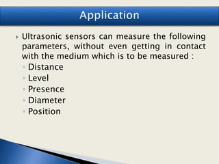  Ultrasonic sensors can measure the following
parameters, without even getting in contact
with the medium which is to be measured :
◦ Distance
◦ Level
◦ Presence
◦ Diameter
◦ Position
 